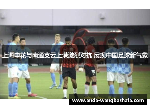 上海申花与南通支云上港激烈对抗 展现中国足球新气象