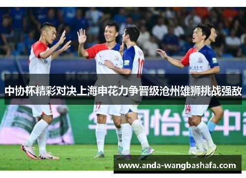 中协杯精彩对决上海申花力争晋级沧州雄狮挑战强敌